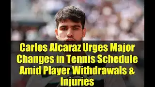 Carlos Alcaraz Urges Major Changes in Tennis Schedule Amid Player Withdrawals & Injuries